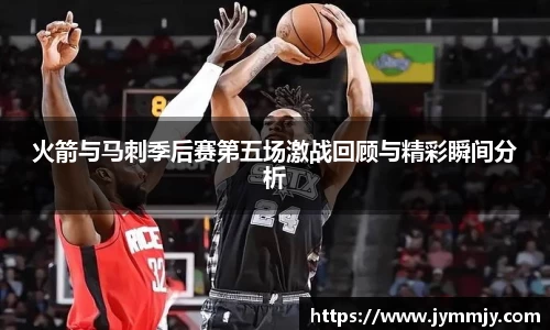 火箭与马刺季后赛第五场激战回顾与精彩瞬间分析
