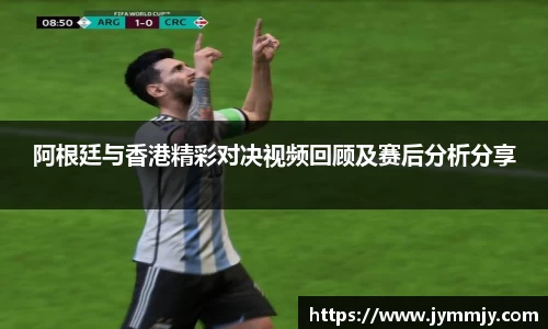 阿根廷与香港精彩对决视频回顾及赛后分析分享
